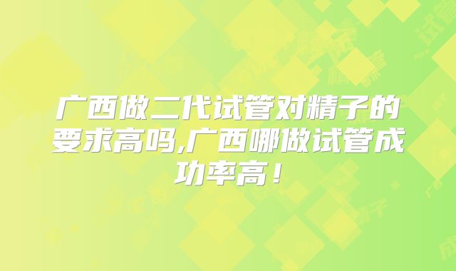 广西做二代试管对精子的要求高吗,广西哪做试管成功率高!