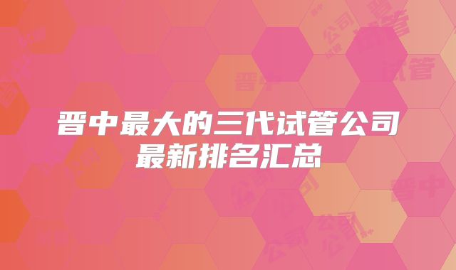 晋中最大的三代试管公司最新排名汇总