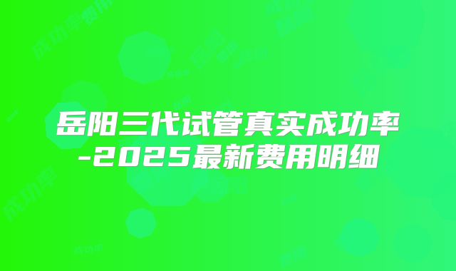 岳阳三代试管真实成功率-2025最新费用明细