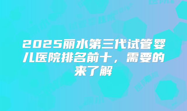 2025丽水第三代试管婴儿医院排名前十，需要的来了解