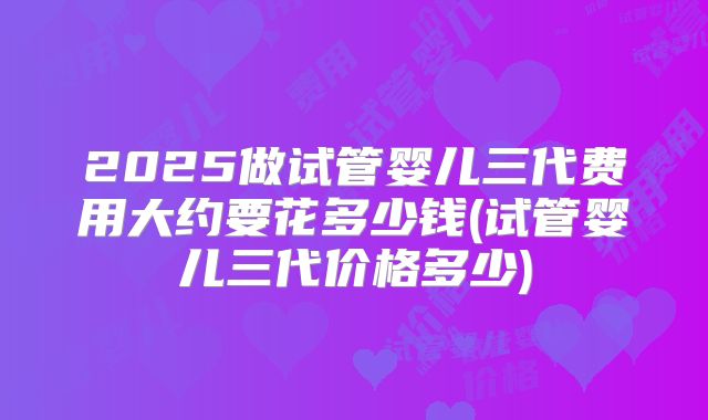 2025做试管婴儿三代费用大约要花多少钱(试管婴儿三代价格多少)