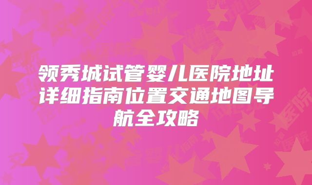 领秀城试管婴儿医院地址详细指南位置交通地图导航全攻略