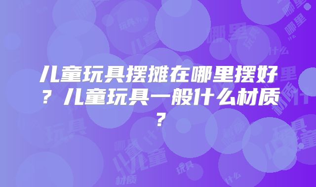 儿童玩具摆摊在哪里摆好?儿童玩具一般什么材质?