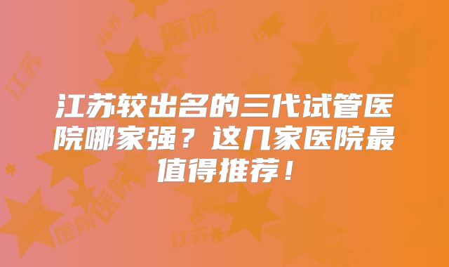 江苏较出名的三代试管医院哪家强？这几家医院最值得推荐！