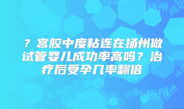 ？宫腔中度粘连在扬州做试管婴儿成功率高吗？治疗后受孕几率翻倍