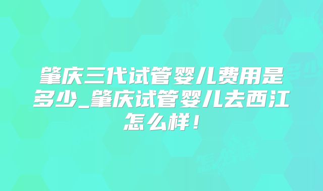 肇庆三代试管婴儿费用是多少_肇庆试管婴儿去西江怎么样！