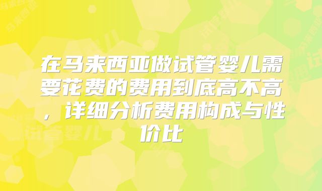 在马来西亚做试管婴儿需要花费的费用到底高不高，详细分析费用构成与性价比
