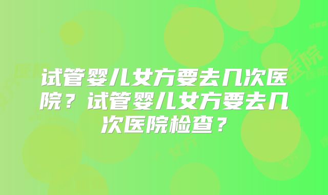 试管婴儿女方要去几次医院?试管婴儿女方要去几次医院检查?