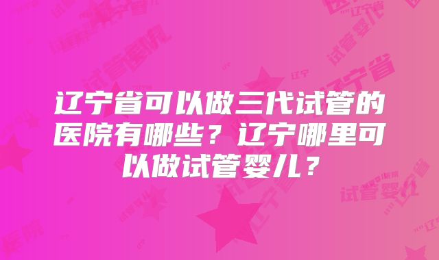 辽宁省可以做三代试管的医院有哪些？辽宁哪里可以做试管婴儿？