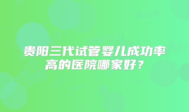 贵阳三代试管婴儿成功率高的医院哪家好？