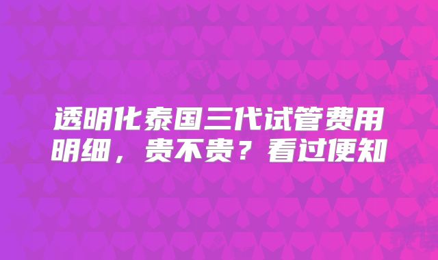 透明化泰国三代试管费用明细，贵不贵？看过便知