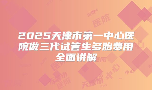 2025天津市第一中心医院做三代试管生多胎费用全面讲解