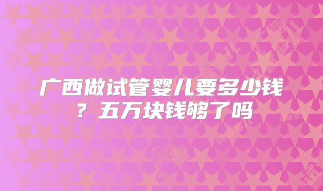广西做试管婴儿要多少钱？五万块钱够了吗
