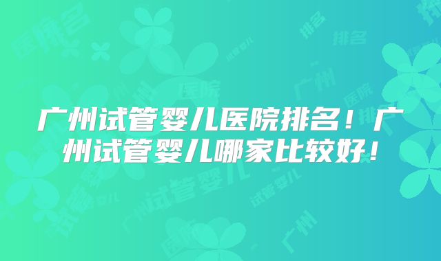 广州试管婴儿医院排名！广州试管婴儿哪家比较好！