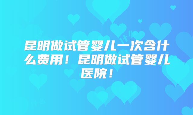 昆明做试管婴儿一次含什么费用！昆明做试管婴儿医院！