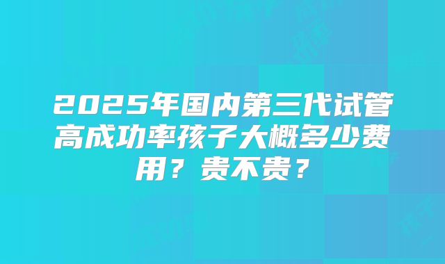 2025年国内第三代试管高成功率孩子大概多少费用？贵不贵？