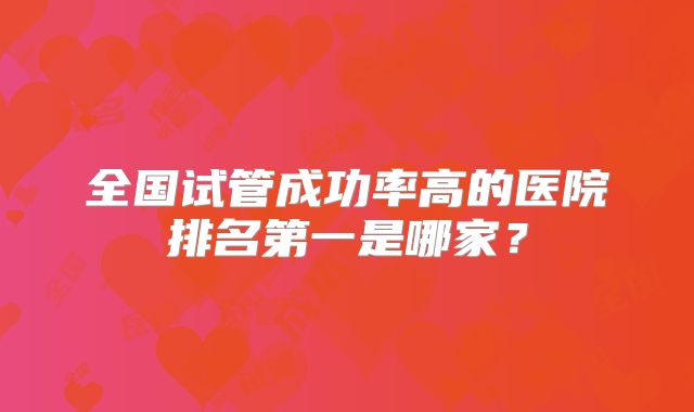 全国试管成功率高的医院排名第一是哪家？