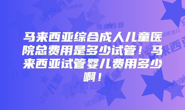 马来西亚综合成人儿童医院总费用是多少试管！马来西亚试管婴儿费用多少啊！
