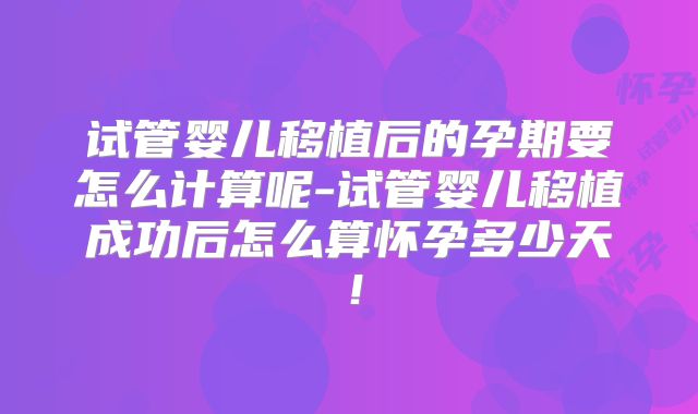 试管婴儿移植后的孕期要怎么计算呢-试管婴儿移植成功后怎么算怀孕多少天！