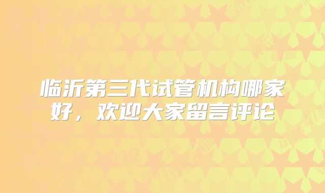 临沂第三代试管机构哪家好,欢迎大家留言评论