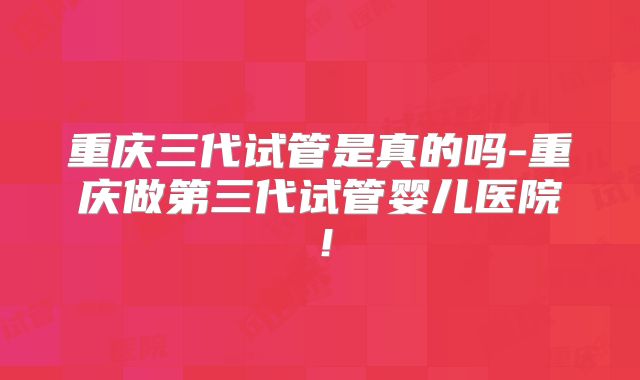 重庆三代试管是真的吗-重庆做第三代试管婴儿医院！