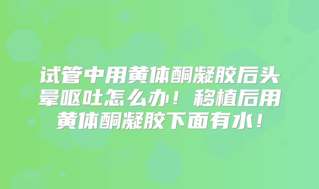 试管中用黄体酮凝胶后头晕呕吐怎么办！移植后用黄体酮凝胶下面有水！