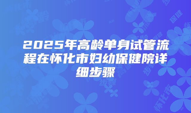 2025年高龄单身试管流程在怀化市妇幼保健院详细步骤