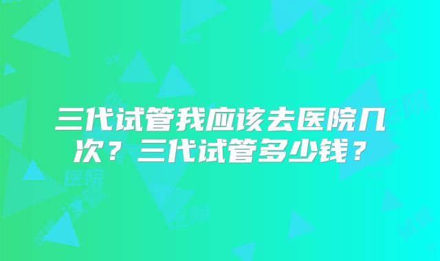 三代试管我应该去医院几次？三代试管多少钱？