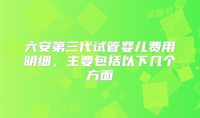 六安第三代试管婴儿费用明细，主要包括以下几个方面