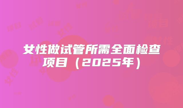 女性做试管所需全面检查项目(2025年)