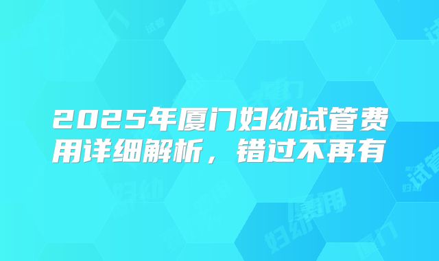 2025年厦门妇幼试管费用详细解析，错过不再有