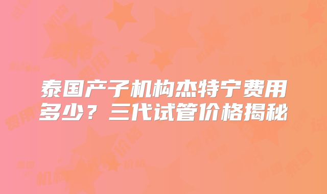 泰国产子机构杰特宁费用多少？三代试管价格揭秘