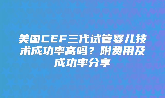美国CEF三代试管婴儿技术成功率高吗?附费用及成功率分享