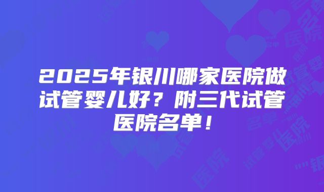 2025年银川哪家医院做试管婴儿好？附三代试管医院名单！