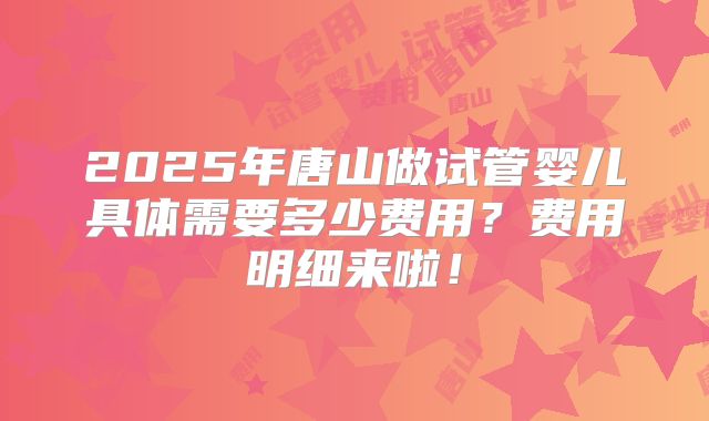 2025年唐山做试管婴儿具体需要多少费用?费用明细来啦!