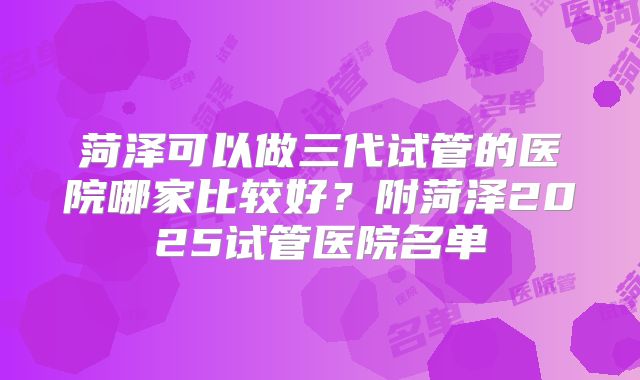 菏泽可以做三代试管的医院哪家比较好？附菏泽2025试管医院名单