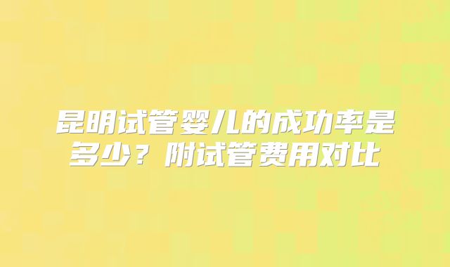 昆明试管婴儿的成功率是多少？附试管费用对比