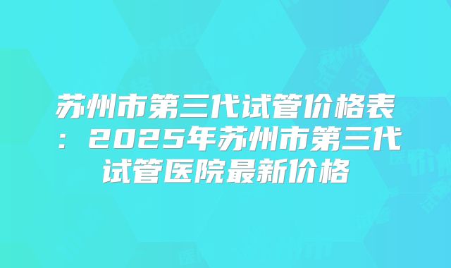 苏州市第三代试管价格表：2025年苏州市第三代试管医院最新价格