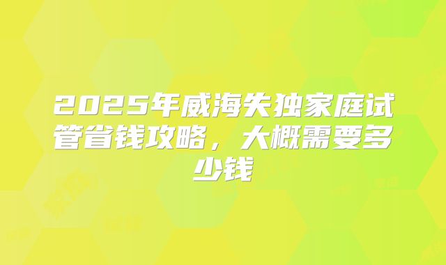 2025年威海失独家庭试管省钱攻略，大概需要多少钱