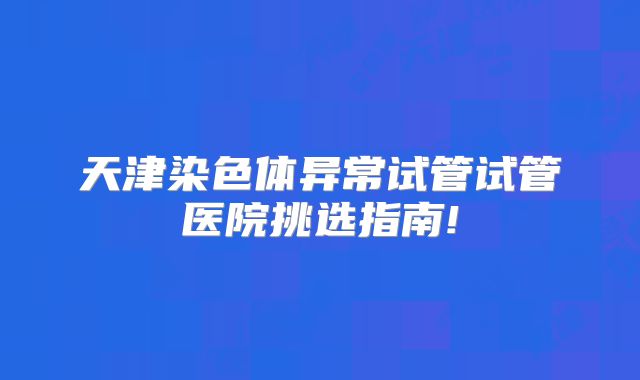 天津染色体异常试管试管医院挑选指南!