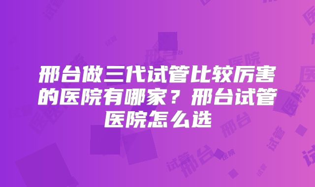 邢台做三代试管比较厉害的医院有哪家?邢台试管医院怎么选