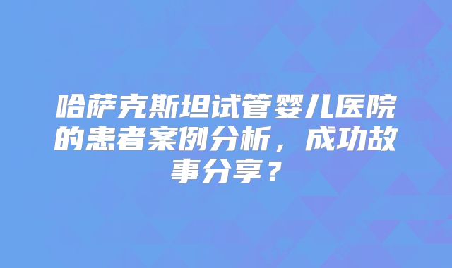 哈萨克斯坦试管婴儿医院的患者案例分析,成功故事分享?