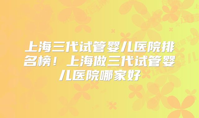 上海三代试管婴儿医院排名榜！上海做三代试管婴儿医院哪家好