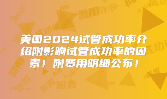 美国2024试管成功率介绍附影响试管成功率的因素!附费用明细公布!