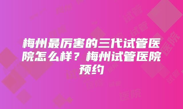 梅州最厉害的三代试管医院怎么样？梅州试管医院预约