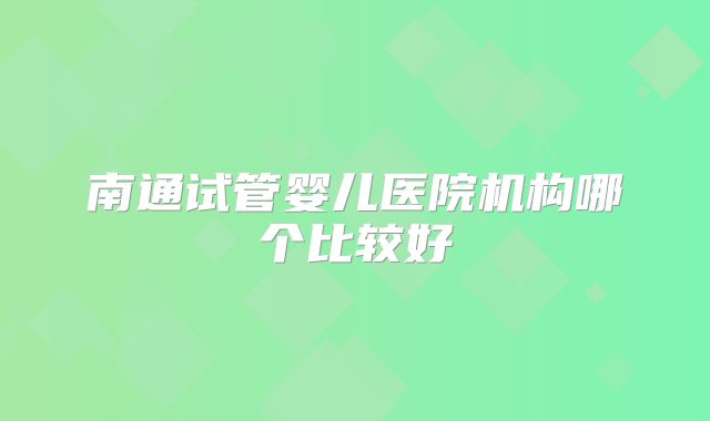 南通试管婴儿医院机构哪个比较好