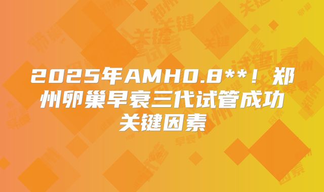 2025年AMH0.8**!郑州卵巢早衰三代试管成功关键因素