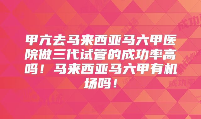 甲亢去马来西亚马六甲医院做三代试管的成功率高吗！马来西亚马六甲有机场吗！