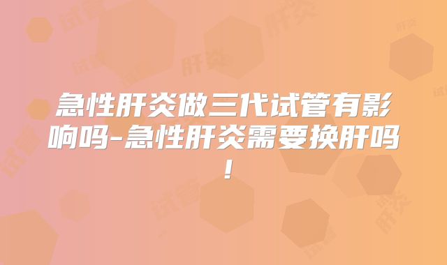 急性肝炎做三代试管有影响吗-急性肝炎需要换肝吗！