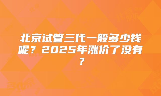 北京试管三代一般多少钱呢？2025年涨价了没有？